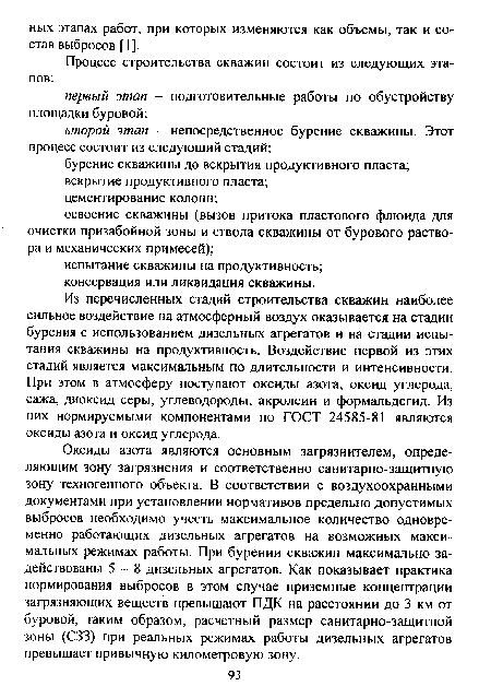 Из перечисленных стадий строительства скважин наиболее сильное воздействие на атмосферный воздух оказывается на стадии бурения с использованием дизельных агрегатов и на стадии испытания скважины на продуктивность. Воздействие первой из этих стадий является максимальным по длительности и интенсивности. При этом в атмосферу поступают оксиды азота, оксид углерода, сажа, диоксид серы, углеводороды, акролеин и формальдегид. Из них нормируемыми компонентами по ГОСТ 24585-81 являются оксиды азота и оксид углерода.