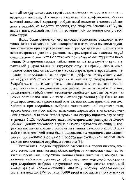 Выше было отмечено, что наиболее вероятным режимом истечения газа из скважины или газопровода (наземного) является звуковое истечение при сверхкритическом перепаде давления. Структура и закономерности распространения недорасширенных газовых струй существенно отличаются от таковых при дозвуковом струйном истечении. Экспериментальные наблюдения свидетельствуют о ярко выраженной ударно-волновой структуре струи с периодическим изменением основных ее газодинамических параметров в продольном направлении и седловидным поперечным профилем на звуковом участке нерасчетной струи от отверстия истечения до переходной зоны. Разработка единого алгоритма, позволяющего с приемлемой точностью рассчитать газодинамические параметры во всем поле течения, представляет собой очень серьезную проблему, которая выходит за рамки постановки задачи в виде системы уравнений (1.2). Однако для ряда практических приложений и, в частности, для прогноза зон воздействия при аварийных выбросах токсичного или горючего газа, представляет интерес расчет изменения параметров в основном участке течения. Для того, чтобы правильно сформулировать эту задачу в рамках (1,2), необходимо знать геометрические размеры звуковой области (длину звукового ядра и диаметр звукового сечения) и корректно поставить краевые условия на границе звукового ядра. В данной модели для этой цели были использованы эмпирические зависимости, полученные в результате обобщения экспериментальных данных по нерасчетным струйным течениям [8].