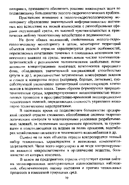 На фоне общих положений, свойственных эколого-гидро-геологическому мониторингу в целом, мониторинг территорий объектов газовой отрасли характеризуется рядом особенностей, определяемых сочетанием точечных и площадных источников техногенного влияния на среды, значительным числом компонентов-загрязнителей с различными геохимическими свойствами; повышенными концентрациями токсичных компонентов природного фона, обладающих значительной миграционной способностью (ртути и др.), агрессивностью загрязненных атмосферных осадков и стоков к минералам пород (например, борным, литиевым), способствующей увеличению концентраций соответствующих компонентов в подземных водах. Таким образом формируются природнотехногенные среды, характеризующиеся неоднозначностью техногенных процессов и пространственно-временной неоднородностью техногенных явлений, определяющих сложность управления инженерно-техническими мероприятиями.