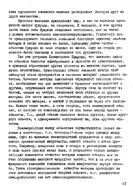 Здоровье человека принадлежит ему, а сам он является органичной частью природы, ее творением. И человека, и все другие части самой себя Природа создавала постепенно, шаг за шагом в режиме автомодельного самосовершенствования. Реальность всего существующего оказалась возможной благодаря единству свойств материи и свода законов ее бытия, присущему любым частям -объектам Природы на всех стадиях их жизни. Одну из сторон реального бытия человека и составляет его духовность.