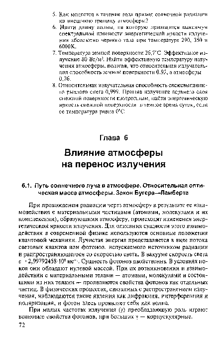 При прохождении радиации через атмосферу в результате ее взаимодействия с материальными частицами (атомами, молекулами и их комплексами), образующими атмосферу, происходят изменения энергетической яркости излучения. Для описания сущности этого взаимодействия в современной физике используются основные положения квантовой механики. Лучистая энергия представляется в виде потока световых квантов или фотонов, испускаемого источником радиации и распространяющегося со скоростью света. В вакууме скорость света с = 2,99792458Т08 мс-1. Сущность фотонов двойственна. В условиях покоя они обладают нулевой массой. При их возникновении и взаимодействии с материальными телами — атомами, молекулами и состоящими из них телами — проявляются свойства фотонов как отдельных частиц. В физических процессах, связанных с распространением излучения, наблюдаются такие явления как дифракция, интерференция и поляризация, и фотон здесь проявляет себя как волна.