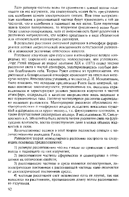 Рассеяние излучения при отсутствии в атмосферном воздухе инородных тел (аэрозолей) называется молекулярным, или рэлеевским. Лорд Рэлей впервые во второй половине XIX в. (1871) создал теорию рассеяния света в чистой атмосфере, заинтересовавшись голубым цветом безоблачного неба. Теория Рэлея создана из предположения, что рассеяние в безаэрозольной атмосфере происходит на отдельных молекулах воздуха. Впоследствии учеными, в частности Д. И. Менделеевым, было доказано, что исходная предпосылка Рэлея была неверной, однако основные закономерности, установленные им, оказались справедливыми и характеризуют условия рассеяния излучения в чистой атмосфере, содержащей в качестве ингредиентов лишь входящие в нее перманентные газы. Поэтому молекулярное рассеяние справедливо называют рэлеевским. Молекулярное рассеяние обусловлено неоднородностями атмосферного воздуха вследствие локальных сгущений и разреженности групп молекул, т.е. флуктуациями плотности, а также флуктуациями анизотропии молекул. В исследованиях М. Смолу-ховского и А. Эйнштейна была развита теория рассеяния света на флуктуациях плотности, всегда существующих даже в малых объемах жидкостей и газов.