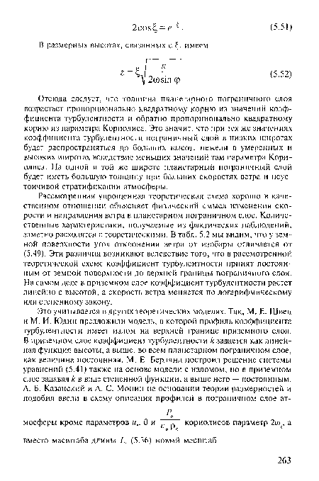 Рассмотренная упрощенная теоретическая схема хорошо в качественном отношении объясняет физический смысл изменения скорости и направления ветра в планетарном пограничном слое. Количественные характеристики, получаемые из фактических наблюдений, заметно расходятся с теоретическими. В табл. 5.2 мы видим, что у земной поверхности угол отклонения ветра от изобары отличается от (5.49). Эти различия возникают вследствие того, что в рассмотренной теоретической схеме коэффициент турбулентности принят постоянным от земной поверхности до верхней границы пограничного слоя. На самом деле в приземном слое коэффициент турбулентности растет линейно с высотой, а скорость ветра меняется по логарифмическому или степенному закону.