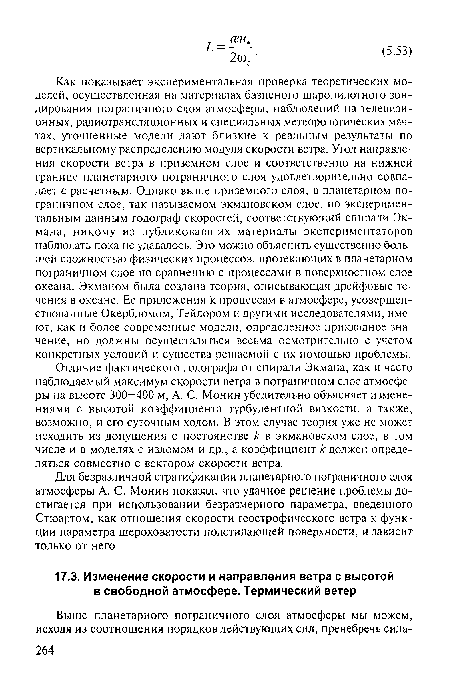 Как показывает экспериментальная проверка теоретических моделей, осуществленная на материалах базисного шаропилотного зондирования пограничного слоя атмосферы, наблюдений на телевизионных, радиотрансляционных и специальных метеорологических мачтах, уточненные модели дают близкие к реальным результаты по вертикальному распределению модуля скорости ветра. Угол направления скорости ветра в приземном слое и соответственно на нижней границе планетарного пограничного слоя удовлетворительно совпадает с расчетным. Однако выше приземного слоя, в планетарном пограничном слое, так называемом экмановском слое, по экспериментальным данным годограф скоростей, соответствующий спирали Эк-мана, никому из публиковавших материалы экспериментаторов наблюдать пока не удавалось. Это можно объяснить существенно большей сложностью физических процессов, протекающих в планетарном пограничном слое по сравнению с процессами в поверхностном слое океана. Экманом была создана теория, описывающая дрейфовые течения в океане. Ее приложения к процессам в атмосфере, усовершенствованные Окербломом, Тейлором и другими исследователями, имеют, как и более современные модели, определенное прикладное значение, но должны осуществляться весьма осмотрительно с учетом конкретных условий и существа решаемой с их помощью проблемы.