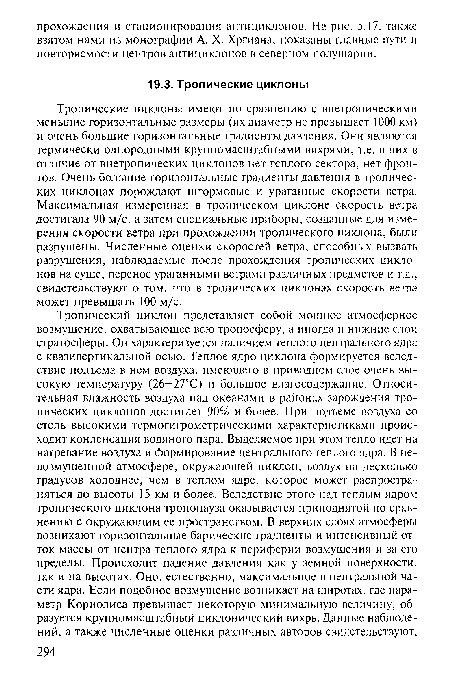 Тропические циклоны имеют по сравнению с внетропическими меньшие горизонтальные размеры (их диаметр не превышает 1000 км) и очень большие горизонтальные градиенты давления. Они являются термически однородными крупномасштабными вихрями, т.е. в них в отличие от внетропических циклонов нет теплого сектора, нет фронтов. Очень большие горизонтальные градиенты давления в тропических циклонах порождают штормовые и ураганные скорости ветра. Максимальная измеренная в тропическом циклоне скорость ветра достигала 90 м/с, а затем специальные приборы, созданные для измерения скорости ветра при прохождении тропического циклона, были разрушены. Численные оценки скоростей ветра, способных вызвать разрушения, наблюдаемые после прохождения тропических циклонов на суше, перенос ураганными ветрами различных предметов и т.д., свидетельствуют о том, что в тропических циклонах скорость ветра может превышать 100 м/с.