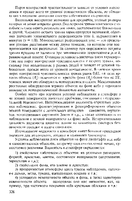 Визуальное восприятие возможно для предметов, угловые размеры которых не менее остроты зрения. Под остротой зрения понимается способность глаза видеть раздельно две точки, расположенные близко одна к другой. Численно острота зрения характеризуется величиной, обратной значению минимального разрешающего угла 5, выраженного в минутах (у = 1/5). Минимальный разрешающий угол — это предельное угловое расстояние между двумя точками, на котором они воспринимаются как раздельные. За единицу при определении остроты зрения принято ее значение при минимальном разрешающем угле 5, равном одной минуте. Очевидна условность введения таких характеристик как порог контрастной чувствительности и острота зрения, поскольку они неодинаковы у разных людей и зависят от условий наблюдения, прежде всего от уровней освещенности. В дневное время порог контрастной чувствительности зрения равен 0,02, т.е. если яркость объекта (Во) отличается от яркости фона (5ф) более чем на 2%, человек может его обнаружить невооруженным глазом. Максимальное расстояние обнаружения черного объекта на фоне неба у горизонта называется метеорологической дальностью видимости.