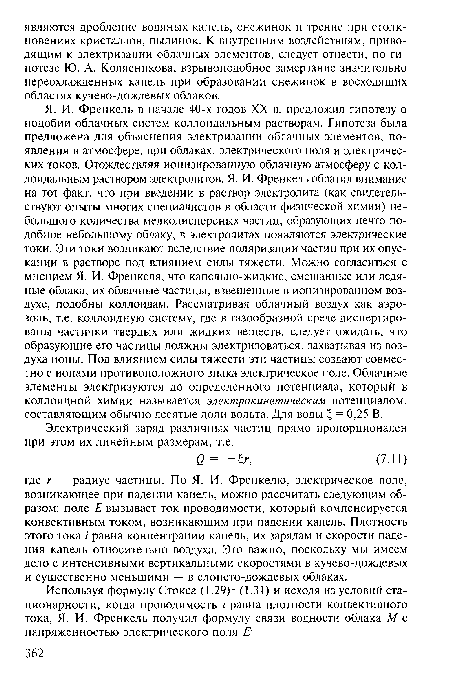 Я. И. Френкель в начале 40-х годов XX в. предложил гипотезу о подобии облачных систем коллоидальным растворам. Гипотеза была предложена для объяснения электризации облачных элементов, появления в атмосфере, при облаках, электрического поля и электрических токов. Отождествляя ионизированную облачную атмосферу с коллоидальным раствором электролитов, Я. И. Френкель обратил внимание на тот факт, что при введении в раствор электролита (как свидетельствуют опыты многих специалистов в области физической химии) небольшого количества мелкодисперсных частиц, образующих нечто подобное небольшому облаку, в электролитах появляются электрические токи. Эти токи возникают вследствие поляризации частиц при их опускании в растворе под влиянием силы тяжести. Можно согласиться с мнением Я. И. Френкеля, что капельно-жидкие, смешанные или ледяные облака, их облачные частицы, взвешенные в ионизированном воздухе, подобны коллоидам. Рассматривая облачный воздух как аэрозоль, т.е. коллоидную систему, где в газообразной среде диспергированы частички твердых или жидких веществ, следует ожидать, что образующие его частицы должны электризоваться, захватывая из воздуха ионы. Под влиянием силы тяжести эти частицы создают совместно с ионами противоположного знака электрическое поле. Облачные элементы электризуются до определенного потенциала, который в коллоидной химии называется электрокинетическим потенциалом, составляющим обычно десятые доли вольта. Для воды Ъ, = 0,25 В.