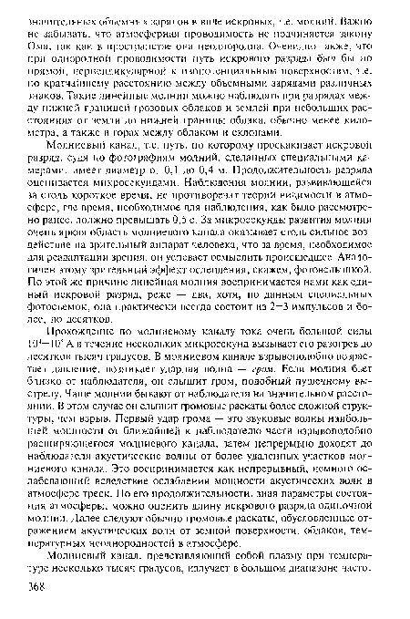 Прохождение по молниевому каналу тока очень большой силы 104—105 А в течение нескольких микросекунд вызывает его разогрев до десятков тысяч градусов. В молниевом канале взрывоподобно возрастает давление, возникает ударная волна — гром. Если молния бьет близко от наблюдателя, он слышит гром, подобный пушечному выстрелу. Чаще молнии бывают от наблюдателя на значительном расстоянии. В этом случае он слышит громовые раскаты более сложной структуры, чем взрыв. Первый удар грома — это звуковые волны наибольшей мощности от ближайшей к наблюдателю части взрывоподобно расширяющегося молниевого канала, затем непрерывно доходят до наблюдателя акустические волны от более удаленных участков молниевого канала. Это воспринимается как непрерывный, немного ослабевающий вследствие ослабления мощности акустических волн в атмосфере треск. По его продолжительности, зная параметры состояния атмосферы, можно оценить длину искрового разряда одиночной молнии. Далее следуют обычно громовые раскаты, обусловленные отражением акустических волн от земной поверхности, облаков, температурных неоднородностей в атмосфере.