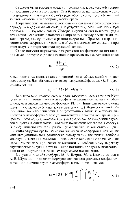 Как показали экспериментальные проверки, реальные коэффициенты поглощения звука в атмосфере оказались существенно большими, чем определяемые по формуле (8.18). Лишь для одноатомных газов они оказались близки к классическим (ак). Дополнительное поглощение звуковой энергии в многоатомных газах, к которым относится и атмосферный воздух, объясняется в настоящее время процессами релаксации молекул воздуха вследствие возбуждения звуковой энергией вращательных и колебательных степеней свободы молекул. Это обусловлено тем, что при быстром адиабатическом сжатии и расширении упругой среды, каковой является атмосферный воздух, не успевает установиться равновесие между всеми степенями свободы молекул, изменения давления в газе и его плотности не совпадают по фазе, что ведет к процессам релаксации и необратимому переходу акустической энергии в тепло. Такое поглощение звука в многоатомных газах получило название молекулярного поглощения.