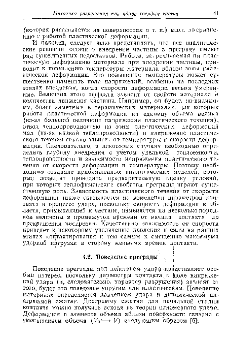 И наконец, следует ясно представлять, что все аналитические решения задачи о внедрении частицы в преграду имеют ряд существенных недостатков. Работа, затрачиваемая на пластическую деформацию материала при внедрении частицы, приводит к повышению температуры материала вблизи зоны пластической деформации. Это повышение температуры может существенно изменить поле напряжений, особенно на последних этапах внедрения, когда скорости деформации весьма умеренные. Величина этого эффекта зависит от свойств материала и количества движения частицы. Например, он будет, по-видимому, более заметным в керамических материалах, для которых работа пластической деформации на единицу объема велика (из-за большой величины напряжения пластического течения), отвод теплопроводностью из зоны пластических деформаций мал (из-за низкой теплопроводности) и напряжение пластического течения сильно зависит от температуры и скорости деформации. Следовательно, в некоторых случаях необходимо определять глубину внедрения с учетом удельной теплоемкости, теплопроводности и зависимости напряжения пластического течения от скорости деформации и температуры, роэтому необходимо создание приближенных аналитических моделей, которые позволят проводить предварительную оценку условий, при которых теплофизические свойства преграды, играют существенную роль. Зависимость пластического течения от скорости деформации также сказывается на изменении параметров контакта в процессе удара, поскольку скорость дефЬрмации в области, примыкающей к частице, изменяется на несколько порядков величины в промежуток времени от начала контакта до прекращения внедрения. Качественно зависимость от скорости приведет к некоторому увеличению давления и силы на ранних этапах контактирования и тем самым к смещению максимума ударной нагрузки в сторону меньших времен крнтакта.