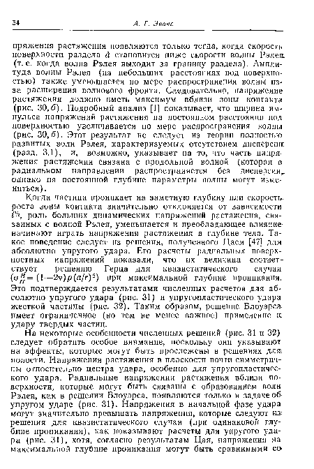 Когда частица проникает на заметную глубину или скорость роста зоны контакта значительно отклоняется от зависимости. ¿4 роль больших динамических напряжений растяжения, связанных с волной Рэлея, уменьшается и преобладающее влияние начинают играть напряжения растяжения в глубине тела. Такое поведение следует из решения, полученного Цаем [47] для абсолютно упругого удара. Его расчеты радиальных поверхностных напряжений показали, что их величина соответствует решению Герца для квазистатического случая (о, =(1—2у)р(а/г)2) при максимальной глубине проникания. Это подтверждается результатами численных расчетов для абсолютно упругого удара (рис. 31) и упругопластического удара жесткой частицы (рис. 32). Таким образом, решение Блоуэрса имеет ограниченное (но тем не менее важное) применение к удару твердых частиц.