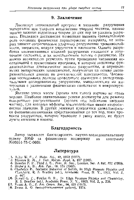 Достигнут значительный прогресс в механике разрушения материалов при ударном воздействии твердой частицы, однако многие важные недостатки теории до сих пор не удалось устранить. Последние достижения позволили выявить сравнительную роль основных физических характеристик материала, от которых зависит сопротивление ударному разрушению: трехциностой-кости, твердости, модуля упругости и плотности. Однако разработка количественных моделей разрушения находится в зачаточном состоянии, и их использование весьма ограниченно. Их можно значительно улучшить путем проведения численных исследований с применением программ, в которых заложены фундаментальные динамические модели разрушения, и определяющих эмпирических зависимостей, полученных на основе экспериментальных данных по динамической пластичности. Численные исследования должны проводиться совместно с экспериментальными исследованиями разрушения, выполняемыми на материалах с различными физическими свойствами и микроструктурой.