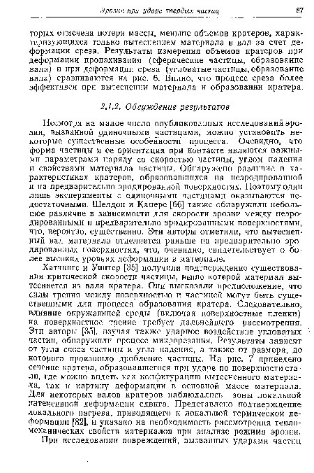 Несмотря на малое число опубликованных исследований эрозии, вызванной одиночными частицами, можно установить некоторые существенные особенности процесса. Очевидно, что форма частицы и ее ориентация при контакте являются важными параметрами наряду со скоростью частицы, углом падения и свойствами материала частицы. Обнаружено различие в характеристиках кратеров, образовавшихся на неэродированной и на предварительно эродированной поверхностях. Поэтому ©дни лишь эксперименты с одиночными частицами оказываются недостаточными. Шелдон и Канере [66] также обнаружили небольшое различие в зависимости для скорости эрозии между неэро-дированными и предварительно эродированными поверхностями, что, вероятно, существенно. Эти авторы отметили, что вытесненный вал материала отделяется раньше на предварительно эродированных поверхностях, что, очевидно, свидетельствует о более высоких уровнях деформации в материале.