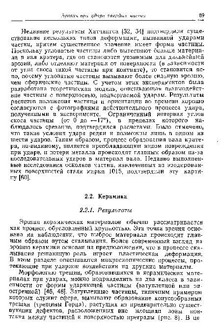 Недавние результаты Хатчингса [32, 34] подтвердили существование нескольких типов деформации, вызванной ударами частиц, причем существенное значение имеет форма частицы. Поскольку угловатые частицы либо вытесняют больше материала в вал кратера, где он становится уязвимым для дальнейшей эрозии, либо отделяют материал от поверхности (в зависимости от угла скоса такой частицы при контакте), то становится ясно, почему угловатые частицы вызывают более сильную эрозию, чем сферические частицы. С учетом этих экспериментов была разработана теоретическая модель, описывающая взаимодействие частицы с поверхностью, подвергаемой ударам. Результаты расчетов положения частицы и ориентации во времени хорошо согласуются с фотографиями действительного процесса удара, полученными в эксперименте. Ограниченный интервал углов скоса частицы (от 0 до —17°), в пределах которого наблюдалось срезание, подтвердился расчетами. Было отмечено, что такие условия удара редки и возможны лишь в одном из шести ударов. Таким образом, процесс образования вала кратера, по-видимому, является преобладающим видом повреждения при ударе, и потери металла происходят главным образом из-за последовательных ударов в материал вала. Недавно выполненные исследования осколков частиц, извлеченных из эродированных поверхностей стали марки 1015, подтвердили эту картину [60].