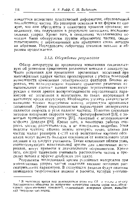 Обзор литературы по эрозионным испытаниям свидетельствует об успешном применении различных методов и аппаратуры. Часто установки для проведения эрозионных испытаний при многократных ударах частиц проектируются с учетом некоторой возможности применения геометрических факторов. Вполне вероятно, что количественное взаимное сравнение различных испытательных систем 1 выявит некоторые перспективные конструкции с точки зрения воспроизводимости определяющих параметров от испытания к испытанию, но такая информация в настоящее время отсутствует. Необходимо уделить значительное внимание точным измерениям многих параметров эрозионных испытаний. Двумя определяющими параметрами эксперимента являются скорость и угол падения частицы. Известно несколько методов измерения скорости частиц: фотографический [18], с помощью вращающегося диска [61], лазерный с использованием эффекта Доплера [20]. Кроме того, в некоторых работах скорость частиц рассчитывалась, а не измерялась подробно. Угол падения частицы обычно можно измерить точно, однако для частиц малых размеров (<10 мкм) возмущения картины обтекания могут вызвать большие отклонения от номинального угла падения и их следует учитывать. Такие отклонения вблизи угла соответствующего максимальной эрозии для пластичных материалов, могут привести к значительным погрешностям. Кроме того, следует тщательно учитывать расхождение частиц в пределах потока и эффект дробления при ударе.