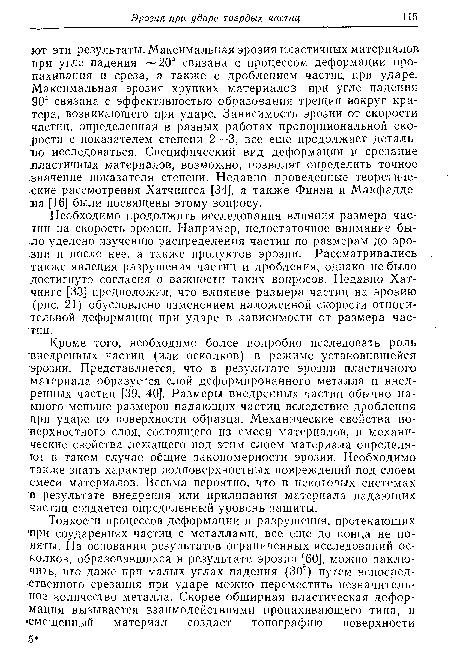 Необходимо продолжить исследования влияния размера частиц на скорость эрозии. Например, недостаточное внимание было уделено изучению распределения частиц по размерам до эро-.зии и после нее, а также продуктов эрозии. Рассматривались также явления разрушения частиц и дробления, однако не было достигнуто согласия о важности таких вопросов. Недавно Хатчингс [33] предположил, что влияние размера частиц на эрозию (рис. 21) обусловлено изменением наложенной скорости относительной деформации при ударе в зависимости от размера частиц.