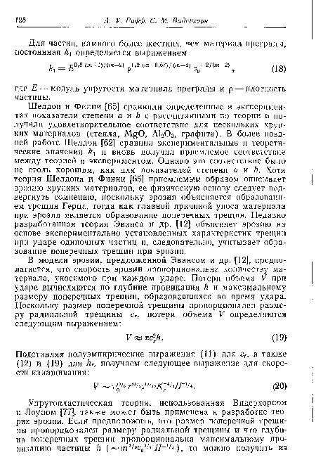 Шелдон и Финни [65] сравнили определенные в экспериментах показатели степени а и с рассчитанными по теории и получили удовлетворительное соответствие для нескольких хрупких материалов (стекла, М.§0, А1203, графита). В более поздней работе Шелдон [62] сравнил экспериментальные и теоретические значения и вновь получил приемлемое соответствие между теорией и экспериментом. Однако это соответствие было не столь хорошим, как для показателей степени а и Ъ. Хотя теория Шелдона и Финни [65] приемлемым образом описывает эрозию хрупких материалов, ее физическую основу следует подвергнуть сомнению, поскольку эрозия объясняется образованием трещин Герца, тогда как главной причиной уноса материала при эрозии является образование поперечных трещин. Недавно разработанная теория Эванса и др. [12] объясняет эрозию на основе экспериментально установленных характеристик трещин при ударе одиночных частиц и, следовательно, учитывает образование поперечных трещин при эрозии.