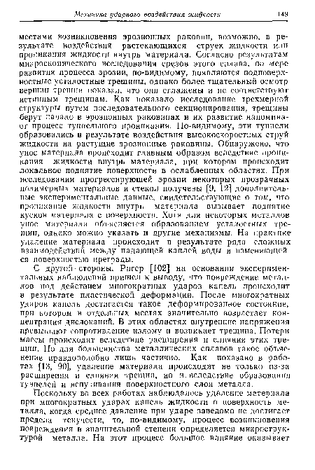 С другой стороны, Ригер [102] на основании экспериментальных наблюдений пришел к выводу, что повреждение металлов под действием многократных ударов капель происходит в результате пластической деформации. После многократных ударов капель достигается такое деформированное состояние, при котором в отдельных местах значительно возрастает концентрация дислокаций. В этих областях внутренние напряжения превышают сопротивление излому и возникает трещина. Потери массы происходят вследствие расширения и слияния этих трещин. Но для большинства металлических сплавов такое объяснение правдоподобно лишь частично. Как показано в работах [13, 90], удаление материала происходит не только из-за расширения и слияния трещин, но и вследствие образования туннелей и вспучивания поверхностного слоя металла.