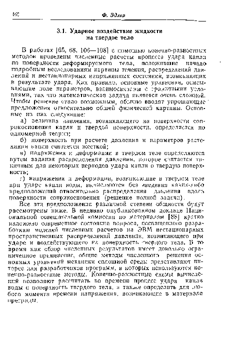 Все эти предположения различной степени общности будут рассмотрены ниже. В недавно опубликованном докладе Национальной совещательной комиссии по материалам [88] кратко изложено современное состояние вопроса, посвященного разработкам моделей численных расчетов на ЭВМ нестационарных пространственных распределений давления, возникающего при ударе и воздействующего на поверхность твердого тела. В то время как обзор численных результатов имеет довольно ограниченное применение, общие методы численного решения основных уравнений механики сплошной среды представляют интерес для разработчиков программ, в которых используются конечно-разностные методы. Конечно-разностные схемы вычислений позволяют рассчитать во времени процесс удара капли воды о поверхность твердого тела, а также определить для любого момента времени напряжения, возникающие в материале преграды.