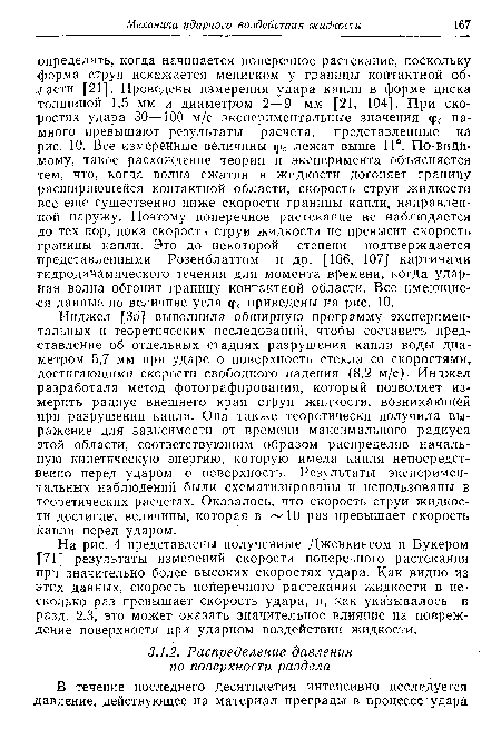 Инджел [35] выполнила обширную программу экспериментальных и теоретических исследований, чтобы составить представление об отдельных стадиях разрушения капли воды диаметром 5,7 мм при ударе о поверхность стекла со скоростями, достигающими скорости свободного падения (8,2 м/с)- Инджел разработала метод фотографирования, который позволяет измерить радиус внешнего края струи жидкости, возникающей при разрушении капли. Она также теоретически получила выражение для зависимости от времени максимального радиуса этой области, соответствующим образом распределив начальную кинетическую энергию, которую имела капля непосредственно перед ударом о поверхность. Результаты экспериментальных наблюдений были схематизированы и использованы в теоретических расчетах. Оказалось, что скорость струи жидкости достигает величины, которая в 10 раз превышает скорость капли перед ударом.