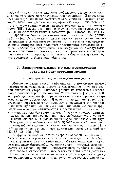 Можно получить много информации о механизме эрозии, рассматривая течение жидкости и деформацию твердого тела при одиночном ударе. Наиболее ранние из известных исследований подобного рода выполнены Уортингтоном [176, 177, 180], который при помощи фотографирования изучал процесс удара жидких капель. Дженкинс [99] изучал удар жидких капель, выстреливая образец, который крепился в передней части снаряда, в подвешенную или падающую каплю жидкости. Основные трудности этого метода заключаются в обеспечении разгона и торможения снаряда без повреждения образца и в деформации неподвижной или падающей капли под действием силы тяжести и воздушной волны, образующейся перед снарядом. Эти трудности удалось в значительной мере преодолеть, и получено много полезной информации о механизме эрозии при ударе. Подробное описание метода и его применения имеется в работах [52, 56—58, 102, 136].