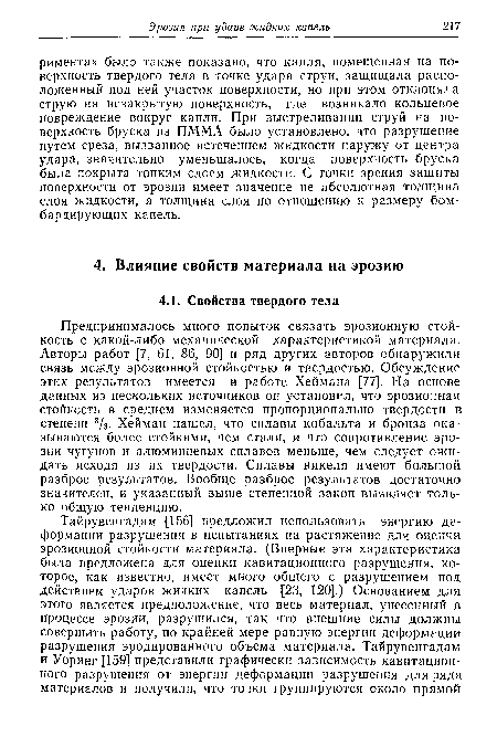 Предпринималось много попыток связать эрозионную стойкость с какой-либо механической характеристикой материала. Авторы работ [7, 61, 86, 90] и ряд других авторов обнаружили связь между эрозионной стойкостью и твердостью. Обсуждение этих результатов имеется в работе Хеймана [77]. На основе данных из нескольких источников он установил, что эрозионная стойкость в среднем изменяется пропорционально твердости в степени 8/з- Хейман нашел, что сплавы кобальта и бронза оказываются более стойкими, чем стали, и что сопротивление эрозии чугунов и алюминиевых сплавов меньше, чем следует ожидать исходя из их твердости. Сплавы никеля имеют большой разброс результатов. Вообще разброс результатов достаточно значителен, и указанный выше степенной закон выявляет только общую тенденцию.