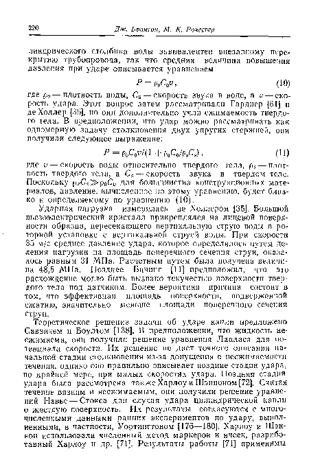 Ударная нагрузка измерялась де Холлером [35]. Большой пьезоэлектрический кристалл прикреплялся на лицевой поверхности образца, пересекающего вертикальную струю воды в роторной установке с вертикальной струей воды. При скорости 35 м/с среднее давление удара, которое определялось путем деления нагрузки на площадь поперечного сечения струи, оказалось равным 31 МПа. Расчетным путем была получена величина 48,5 МПа. Позднее Бичинг [11] предположил, что это расхождение могло быть вызвано текучестью поверхности твердого тела под датчиком. Более вероятная причина состоит в том, что эффективная площадь поверхности, подверженной сжатию, значительно меньше площади поперечного сечения струи.