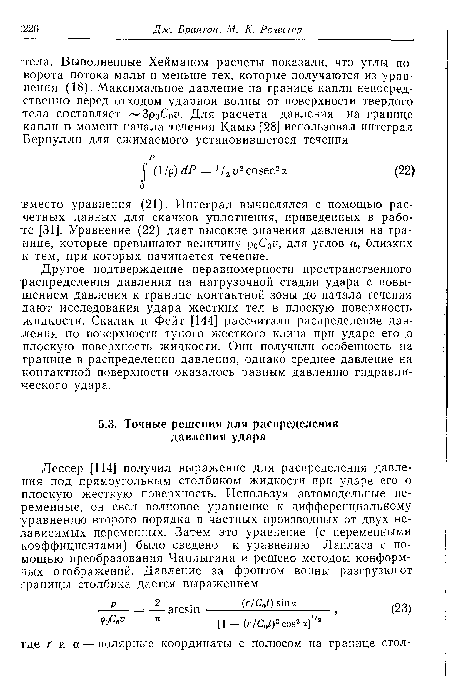 Другое подтверждение неравномерности пространственного распределения давления на нагрузочной стадии удара с повышением давления к границе контактной зоны до начала течения дают исследования удара жестких тел в плоскую поверхность жидкости. Скалак и Фейт [144] рассчитали распределение давления по поверхности тупого жесткого клина при ударе его о плоскую поверхность жидкости. Они получили особенность на границе в распределении давления, однако среднее давление на контактной поверхности оказалось равным давлению гидравлического удара.