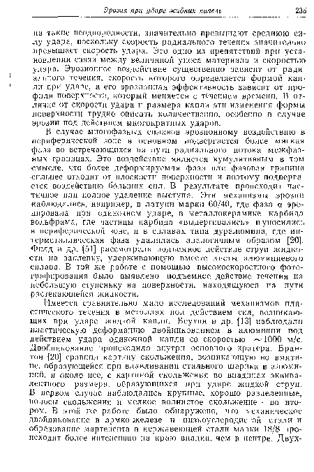 В случае многофазных сплавов эрозионному воздействию в периферической зоне в основном подвергается более мягкая •фаза во встречающихся на пути радиального потока межфаз-ных границах. Это воздействие является кумулятивным в том •смысле, что более деформируемая фаза или фазовая граница сильнее отходит от плоскости поверхности и поэтому подвергается воздействию больших сил. В результате происходит частичное или полное удаление выступа. Эти механизмы эрозии наблюдались, например, в латуни марки 60/40, где фаза а эродировала при одиночном ударе, в металлокерамике карбида вольфрама, где частицы карбида «выдергивались» и уносились в периферической зоне, и в сплавах типа дуралюмина, где интерметаллическая фаза удалялась аналогичным образом [20]. Филд и др. [51] рассмотрели подъемное действие струи жидкости на заклепку, удерживающую вместе листы алюминиевого сплава. В той же работе с помощью высокоскоростного фотографирования было выявлено подъемное действие течения на небольшую ступеньку на поверхности, находящуюся на пути растекающейся жидкости.