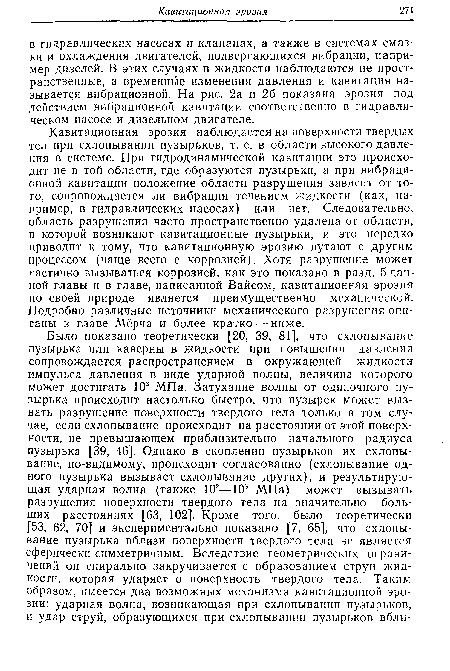 Кавитационная эрозия наблюдается на поверхности твердых тел при схлопывании пузырьков, т. е. в области высокого давления в системе. При гидродинамической кавитации это происходит не в той области, где образуются пузырьки, а при вибрационной кавитации положение области разрушения зависит от того, сопровождается ли вибрация течением жидкости (как, па-пример, в гидравлических насосах) или нет. Следовательно, область разрушения часто пространственно удалена от области, в которой возникают кавитационные пузырьки, и это нередко приводит к тому, что кавитационную эрозию путают с другим процессом (чаще всего с коррозией). Хотя разрушение может частично вызываться коррозией, как это показано в разд. 5 данной главы и в главе, написанной Вайсом, кавитационная эрозия по своей природе является преимущественно механической. Подробно различные источники механического разрушения описаны в главе Мёрча и более кратко — ниже.