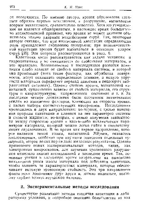 Кавитация часто рассматривается как задача механики и гидродинамики и не связывается со свойствами материалов, и это правильно. Возникновение и последующее развитие кавитации слабо зависят от свойств материала системы, в которой она происходит (хотя такие факторы, как обработка поверхности, могут оказывать определенное влияние, а модуль упругости материала определяет перепад давления в некоторых вибрационных системах). Однако степень эрозии, вызываемой кавитацией, существенно зависит от свойств материала, его структуры и микроструктуры, напряженного состояния и т. п. За последние четыре десятилетия были потрачены значительные усилия на выяснение факторов, влияющих на скорость эрозии, с целью выбора соответствующих материалов. Исследования проводились в двух направлениях: во-первых, с целью выяснения природы кавитации и влияния на нее параметров системы и свойств жидкости; во-вторых, с целью получения зависимости между скоростью эрозии и каким-либо механическим параметром материала, который можно легко найти в соответствующих справочниках. В то время как первое направление, которое является темой главы, написанной Мёрчем, оказалось плодотворным, особенно при изучении поведения отдельных пузырьков, второе до сих пор не дало желаемых результатов. Однако применение новых экспериментальных методов, таких, как электронная микроскопия, для изучения эрозионного разрушения изменило акцент исследований в последнее время. Так, основные усилия в настоящее время направлены на выяснение механизмов уноса массы материала под действием кавитации, чтобы выявить те характеристики материала, которые обеспечивают высокую эрозионную стойкость. Эти три направления фактически дополняют друг друга и, можно надеяться, позволят глубже понять изучаемое явление.