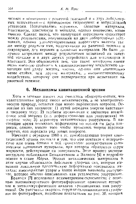 Начиная с середины 1960-х гг. преобладающая теория кавитационной эрозии состояла в том, что при контакте с поверхностью или очень близко к ней происходит асимметричное схло-пывание одиночных пузырьков, при котором образуются струи жидкости, действующие на поверхность. Этот процесс экспериментально наблюдался Бенджамином и Эллисом [4] и подробно описан в главе Мёрча. Эрозия металлических материалов в; этом случае объяснялась действием ударных сил, которые вызывали локальную пластическую деформацию поверхности металла; многократные удары в конце концов вызывали разрушение, которое обычно описывалось как усталостное разрушение.