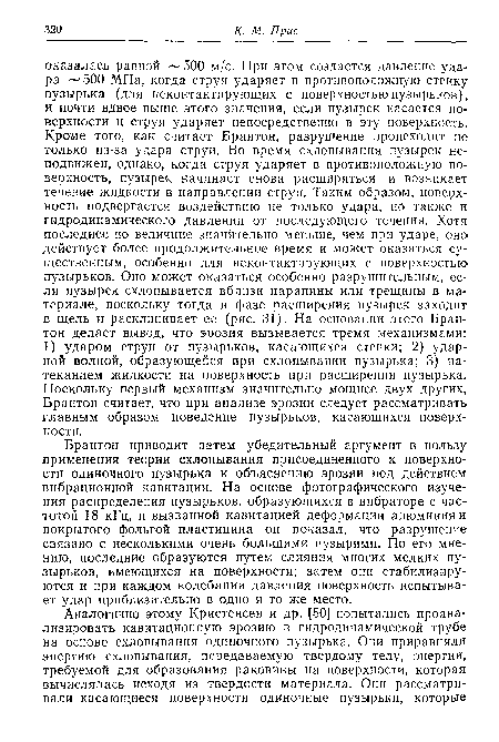 Брайтон приводит затем убедительный аргумент в пользу применения теории схлопывания присоединенного к поверхности одиночного пузырька к объяснению эрозии под действием вибрационной кавитации. На основе фотографического изучения распределения пузырьков, образующихся в вибраторе с частотой 18 кГц, и вызванной кавитацией деформации алюминия и покрытого фольгой пластицина он показал, что разрушение связано с несколькими очень большими пузырями. По его мнению, последние образуются путем слияния многих мелких пузырьков, имеющихся на поверхности; затем они стабилизируются и при каждом колебании давления поверхность испытывает удар приблизительно в одно и то же место.