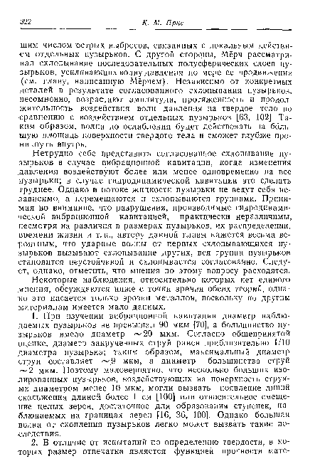 Нетрудно себе представить согласованное схлопывание пузырьков в случае вибрационной кавитации, когда изменения давления воздействуют более или менее одновременно на все пузырьки; в случае гидродинамической кавитации это сделать труднее. Однако в потоке жидкости пузырьки не ведут себя независимо, а перемещаются и охлопываются группами. Принимая во внимание, что разрушения, производимые гидродинамической вибрационной кавитацией, практически неразличимы, несмотря на различия в размерах пузырьков, их распределении, времени жизни и т. п., автору данной главы кажется весьма вероятным, что ударные волны от первых охлопывающихся пузырьков вызывают схлопывание других, вся группа пузырьков становится неустойчивой и охлопывается согласованно. Следует, однако, отметить, что мнения по этому вопросу расходятся.