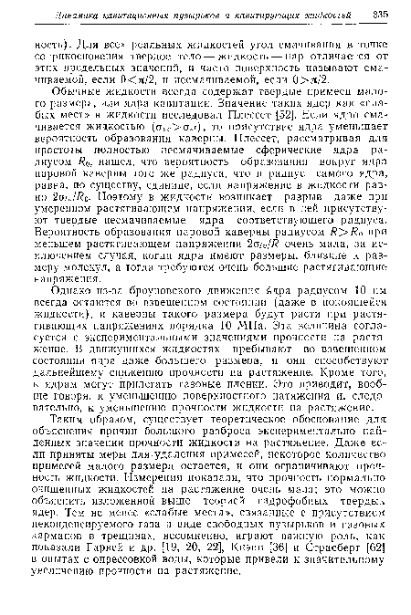 Таким образом, существует теоретическое обоснование для объяснения причин большого разброса экспериментально найденных значений прочности жидкости на растяжение. Даже если приняты меры для удаления примесей, некоторое количество примесей малого размера остается, и они ограничивают прочность жидкости. Измерения показали, что прочность нормально-очищенных жидкостей на растяжение очень мала; это можно-объяснить изложенной выше теорией гидрофобных твердых, ядер. Тем не менее «слабые места», связанные с присутствием неконденсируемого газа в виде свободных пузырьков и газовых карманов в трещинах, несомненно, играют важную роль, как показали Гарвей и др. [19, 20, 22], Кнэпп [36] и Страсберг [62] в опытах с опрессовкой воды, которые привели к значительному увеличению прочности на растяжение.