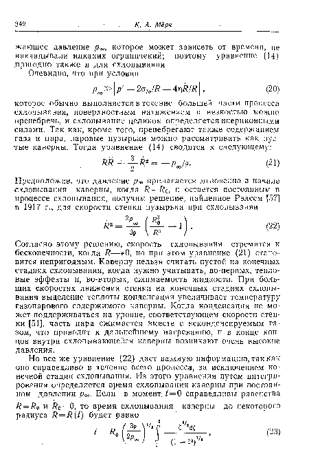 Согласно этому решению, скорость схлопывания стремится к бесконечности, когда Я—>-0, но при этом уравнение (21) становится непригодным. Каверну нельзя считать пустой на конечных стадиях схлопывания, когда нужно учитывать, во-первых, тепловые эффекты и, во-вторых, сжимаемость жидкости. При больших скоростях движения стенки на конечных стадиях схлопывания выделение теплоты конденсации увеличивает температуру газопарового содержимого каверны. Когда конденсация не может поддерживаться на уровне, соответствующем скорости стенки [51], часть пара сжимается вместе с неконденсируемым газом, что приводит к дальнейшему нагреванию, и в конце концов внутри схлопывающейся каверны возникают очень высокие давления.