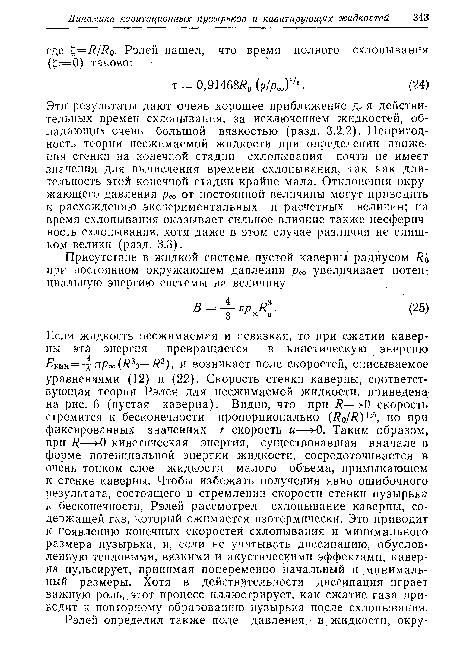 Эти результаты дают очень хорошее приближение для действительных времен схлопывания, за исключением жидкостей, обладающих очень большой вязкостью (разд. 3.2.2). Непригодность теории несжимаемой жидкости при определении движения стенки на конечной стадии схлопывания почти не имеет значения для вычисления времени схлопывания, так как длительность этой конечной стадии крайне мала. Отклонения окружающего давления рос от постоянной величины могут приводить к расхождению экспериментальных и расчетных величин; на время схлопывания оказывает сильное влияние также несферич-ность схлопывания, хотя даже в этом случае различия не слишком велики (разд. 3.3).