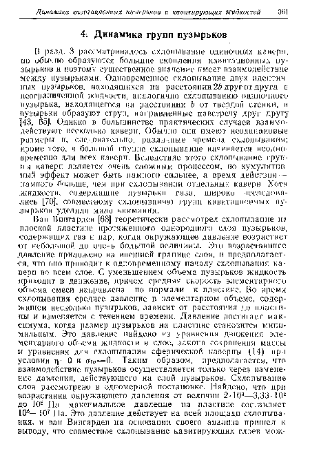 В разд. 3 рассматривалось схлопывание одиночных каверн, но обычно образуются большие скопления кавитационных пузырьков и поэтому существенное значение имеет взаимодействие между пузырьками. Одновременное схлопывание двух идентичных пузырьков, находящихся на расстоянии 2Ь друг от друга в неограниченной жидкости, аналогично схлопыванию одиночного пузырька, находящегося на расстоянии Ь от твердой стенки, и пузырьки образуют струи, направленные навстречу друг другу ;[43, 65]. Однако в большинстве практических случаев взаимодействуют несколько каверн. Обычно они имеют неодинаковые размеры и, следовательно, различные времена схлопывания; кроме того, в большой группе схлопывание начинается неодновременно для всех каверн. Вследствие этого схлопывание группы каверн является очень сложным процессом, но кумулятивный эффект может быть намного сильнее, а время действия — намного больше, чем при схлопывании отдельных каверн. Хотя жидкости, содержащие пузырьки газа, широко исследовались [70], совместному схлопыванию групп кавитационных пузырьков уделяли мало внимания.