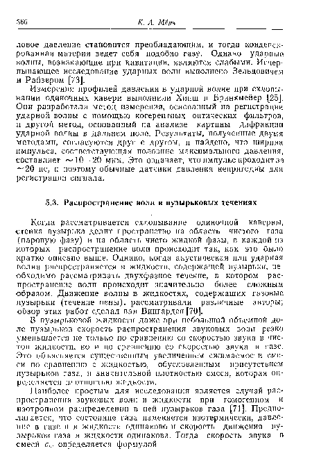 Когда рассматривается схлопывание одиночной каверны, стенка пузырька делит пространство на область чистого газа (паровую фазу) и на область чисто жидкой фазы, в каждой из которых распространение волн происходит так, как это было кратко описано выше. Однако, когда акустическая или ударная волна распространяется в жидкости, содержащей пузырьки, необходимо рассматривать двухфазное течение, в котором распространение волн происходит значительно более сложным ■образом. Движение волны в жидкостях, содержащих газовые пузырьки (течение пены), рассматривали различные авторы; обзор этих работ сделал ван Вингарден [70].