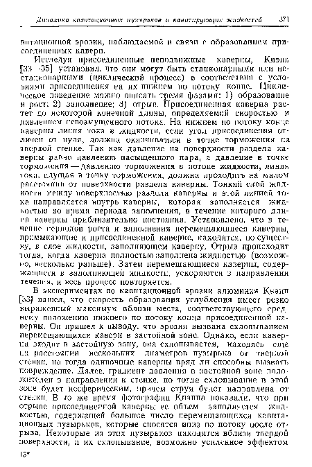 Исследуя присоединенные неподвижные каверны, Кнэпп [33—35] установил, что они могут быть стационарными или не-стационарными (циклический процесс) в соответствии с условиями присоединения на их нижнем по потоку конце. Циклическое поведение можно описать тремя фазами: 1) образование и рост; 2) заполнение; 3) отрыв. Присоединенная каверна растет до некоторой конечной длины, определяемой скоростью и давлением невозмущенного потока. На нижнем по потоку конце каверны линия тока в жидкости, если угол присоединения отличен от нуля, должна оканчиваться в точке торможения на твердой стенке. Так как давление на поверхности раздела каверны равно давлению насыщенного пара, а давление в точке торможения — давлению торможения в потоке жидкости, линия тока, идущая в точку торможения, должна проходить на малом расстоянии от поверхности раздела каверны. Тонкий слой жидкости между поверхностью раздела каверны и этой линией тока направляется внутрь каверны, которая заполняется жидкостью во время периода заполнения, в течение которого дли-иа каверны приблизительно постоянна. Установлено, что в течение периодов роста и заполнения перемещающиеся каверны, примыкающие к присоединенной каверне, находятся, по существу, в слое жидкости, заполняющем каверну. Отрыв происходит тогда, когда каверна полностью заполнена жидкостью (возможно, несколько раньше). Затем перемещающиеся каверны, содержащиеся в заполняющей жидкости, ускоряются в направлении течения, и весь процесс повторяется.