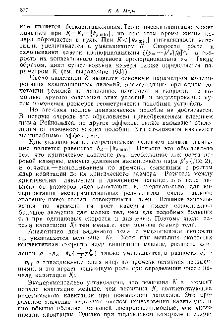 Как указано выше, теоретическим условием начала кавитации является равенство = кР,т-т . Отчасти это обусловлено тем, что критическое давление ркр, необходимое для роста паровой каверны, меньше давления насыщенного пара р ь (рис. 2), а отчасти— запаздыванием по времени, связанным с ростом ядер кавитации до их критического размера, Разность между критическим давлением и давлением насыщенного пара зависит от размеров ядер кавитации, и, следовательно, для интерпретации экспериментальных результатов очень важное значение имеет состав совокупности ядер. Влияние запаздывания по времени на рост каверны имеет относительно большее значение для малых тел, чем для подобных больших тел при одинаковых скорости и давлении. Поэтому число начала кавитации /Сг тем меньше, чем меньше размер тела.