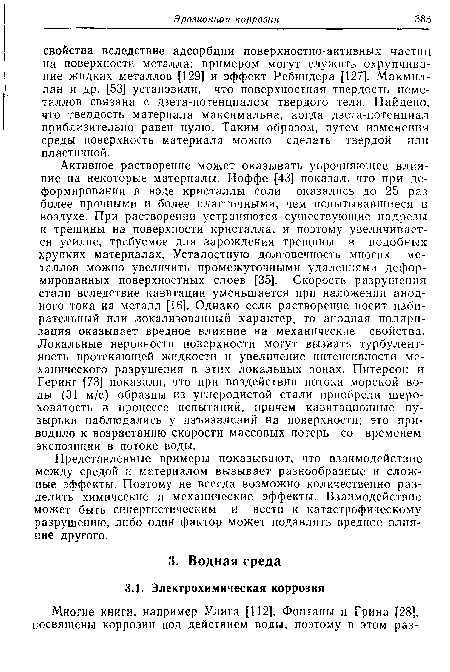 Активное растворение может оказывать упрочняющее влияние на некоторые материалы. Иоффе [43] показал, что при деформировании в воде кристаллы соли оказались до 25 раз более прочными и более пластичными, чем испытывавшиеся в воздухе. При растворении устраняются существующие надрезы и трещины на поверхности кристалла, и поэтому увеличивается усилие, требуемое для зарождения трещины в подобных хрупких материалах. Усталостную долговечность многих металлов можно увеличить промежуточными удалениями деформированных поверхностных слоев [35]. Скорость разрушения стали вследствие кавитации уменьшается при наложении анодного тока на металл [16]. Однако если растворение носит избирательный или локализованный характер, то анодная поляризация оказывает вредное влияние на механические свойства. Локальные неровности поверхности могут вызвать турбулентность протекающей жидкости и увеличение интенсивности механического разрушения в этих локальных зонах. Питерсон и Геринг [73] показали, что при воздействии потока морской воды (31 м/с) образцы из углеродистой стали приобрели шероховатость в процессе испытаний, причем кавитационные пузырьки наблюдались у изъязвлений на поверхности; это приводило к возрастанию скорости массовых потерь со временем экспозиции в потоке воды.