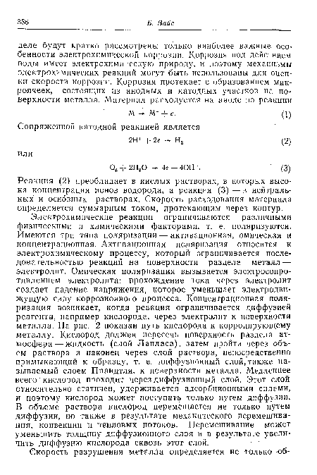 Электрохимические реакции ограничиваются различными физическими и химическими факторами, т. е. поляризуются. Имеются три типа поляризации — активационная, омическая и концентрационная. Активационная поляризация относится к электрохимическому процессу, который ограничивается последовательностью реакций на поверхности раздела металл — электролит. Омическая поляризация вызывается электросопротивлением электролита: прохождение тока через электролит создает падение напряжения, которое уменьшает электродвижущую силу коррозионного процесса. Концентрационная поляризация возникает, когда реакция ограничивается диффузией реагента, например кислорода, через электролит к поверхности металла. На рис. 2 показан путь кислорода к корродирующему металлу. Кислород должен пересечь поверхность раздела атмосфера-жидкость (слой Лапласа), затем пройти через объем раствора и наконец через слой раствора, непосредственно примыкающий к образцу, т. е. диффузионный слой, также называемый слоем Прандтля, к поверхности металла. Медленнее всего кислород проходит через диффузионный слой. Этот слой относительно статичен, удерживается адсорбционными силами, и поэтому кислород может поступать только путем диффузии. В объеме раствора кислород перемещается не только путем диффузии, но также в результате механического перемешивания, конвекции и тепловых потоков. Перемешивание может уменьшить толщину диффузионного слоя и в результате увеличить диффузию кислорода сквозь этот слой.