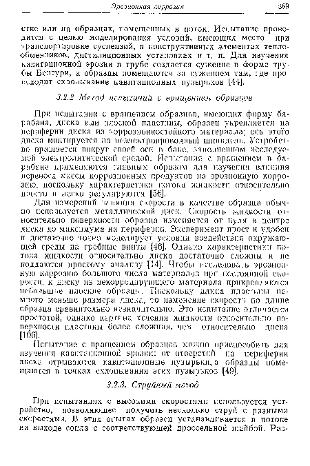 При испытании с вращением образцов, имеющих форму барабана, диска или плоской пластины, образец укрепляется на периферии диска из коррозионностойкого материала; ось этого диска монтируется на неэлектропроводный шпиндель. Устройство вращается вокруг своей оси в баке, заполненном исследуемой электролитической средой. Испытания с вращением в барабане применяются главным образом для изучения влияния переноса массы коррозионных продуктов на эрозионную коррозию, поскольку характеристики потока жидкости относительно просто и легко регулируются [56].