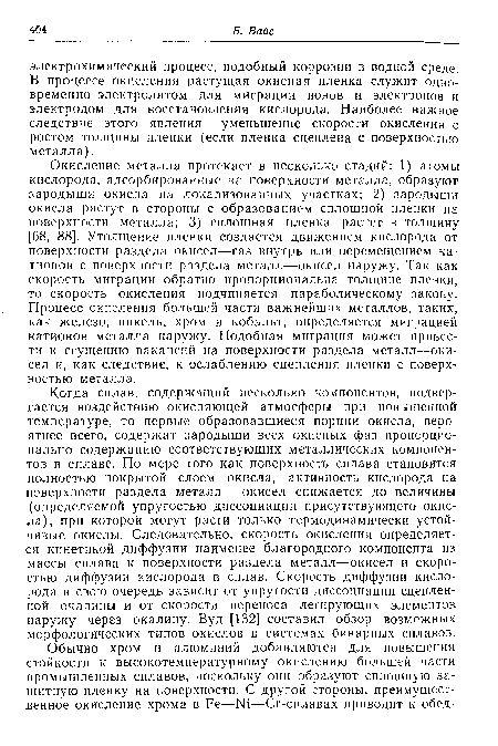 Окисление металла протекает в несколько стадий: 1) атомы кислорода, адсорбированные на поверхности металла, образуют зародыши окисла на локализованных участках; 2) зародыши окисла растут в стороны с образованием сплошной пленки на поверхности металла; 3) сплошная пленка растет в толщину [68, 88]. Утолщение пленки создается движением кислорода от поверхности раздела окисел—газ внутрь или перемещением катионов с поверхности раздела металл—окисел наружу. Так как скорость миграции обратно пропорциональна толщине пленки, то скорость окисления подчиняется параболическому закону. Процесс окисления большей части важнейших металлов, таких, как железо, никель, хром и кобальт, определяется миграцией катионов металла наружу. Подобная миграция может привести к сгущению вакансий на поверхности раздела металл—окисел и, как следствие, к ослаблению сцепления пленки с поверхностью металла.