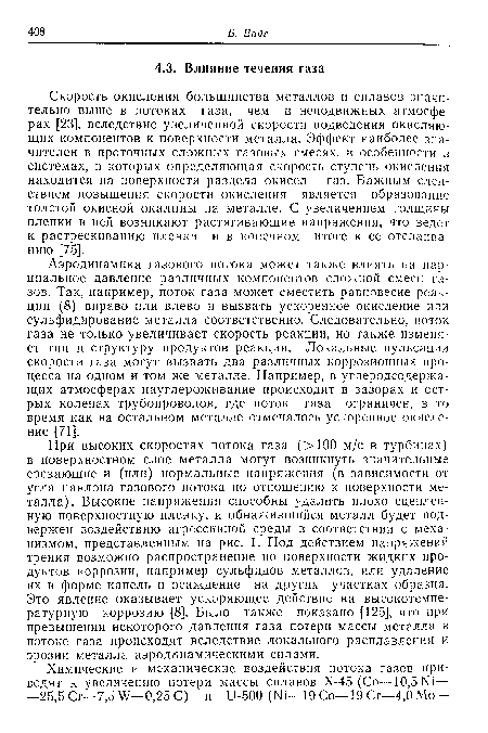 При высоких скоростях потока газа (>100 м/с в турбинах) в поверхностном слое металла могут возникнуть значительные срезающие и (или) нормальные напряжения (в зависимости от угла наклона газового потока по отношению к поверхности металла). Высокие напряжения способны удалить плохо сцепленную поверхностную пленку, и обнажившийся металл будет подвержен воздействию агрессивной среды в соответствии с механизмом, представленным на рис. 1. Под действием напряжений трения возможно распространение по поверхности жидких продуктов коррозии, например сульфидов металлов, или удаление их в форме капель и осаждение на других участках образца. Это явление оказывает ускоряющее действие на высокотемпературную коррозию [8]. Было также показано [125], что при превышении некоторого давления газа потери массы металла в потоке газа происходят вследствие локального расплавления и эрозии металла аэродинамическими силами.