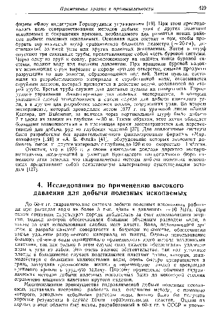 До 60-х гг. гидравлические системы добычи полезных ископаемых работали при расходах воды не более 3 тыс. л/мин и давлениях 10 МПа. При таком сочетании параметров порода добывалась за счет использования энергии, подвод которой обеспечивался большим об73емным расходом воды, а также за счет использования слабых мест пласта. Вода, подававшаяся при этом к разрабатываемой поверхности в большом количестве, обеспечивала также удаление разрушенного материала из шахты. Однако использование больших объемов воды ограничивало применимость этого метода наклонными пластами, так как только в этом случае сила тяжести обеспечивала удаление воды и угля из забоя. Это очень важное обстоятельство, так как угольные пласты в большинстве случаев подстилаются пластами глины, которая, взаимодействуя с большими количествами воды, очень быстро превращается в грязь, затрудняя продвижение машин и перемещение людей и превращая крепление кровли в трудную задачу. Поэтому применение обычных гидравлических методов добычи полезных ископаемых было до некоторой степени ограничено мощными пластами крутого падения.