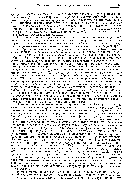 В числе материалов, для резки которых применяют водяные струи, много органических веществ, способных впитывать влагу. Кроме того, к качеству обреза часто предъявляются очень жесткие требования. Поскольку струя воды с увеличением расстояния от среза сопла имеет тенденцию расширяться, приобретая размытые очертания, то для обеспечения необходимого качества приходится принимать специальные меры. В первой установке «Маккартни» применялись высокомолекулярные полимеры, такие, как полиэтилен-оксид, которые растворялись в воде и обеспечивали сохранение целостности струи на больших расстояниях от сопла, одновременно препятствуя смачиванию материала [45]. Приемлемость такого решения подтверждается широким применением полимеров при резке фибергласа. Известно также, что оно позволяет улучшить качество среза по сравнению с получаемым ранее применявшимися методами. Позднее другие производители оборудования для резки водяными струями, главным образом «Флоу индастриз», которая в начале 1970-х гг. стала поставлять на рынок конкурирующее оборудование, нашли другое решение той же задачи, которое состояло в придании соплу особой формы, обеспечивающей не худшее, а иногда даже лучшее качество струи по сравнению с обычным соплом в сочетании с введением полимерных добавок. Обе системы сейчас широко используются в промышленности и во многих отношениях превосходят ранее применявшееся оборудование. Среди их достоинств — локализация резки и связанное с этим устранение фактора риска, обусловленного образованием пыли, и увеличение количества готовых изделий, производимых из того же количества сырья.