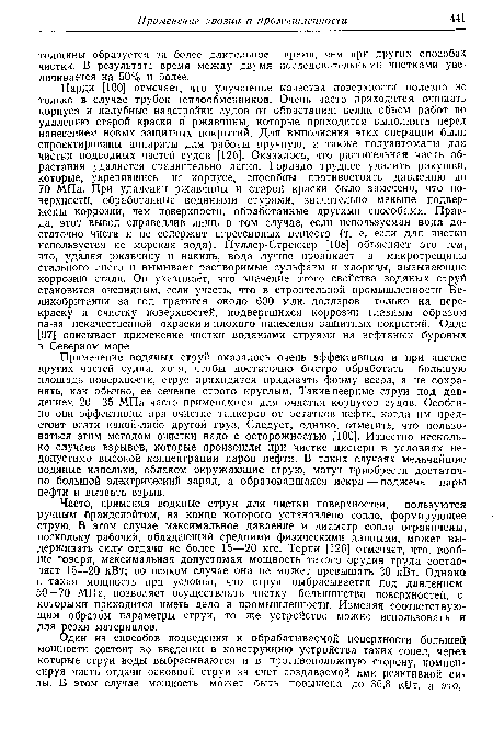 Часто, применяя водяные струи для чистки поверхностей, пользуются ручным брандспойтом, на конце которого установлено сопло, формирующее струю. В этом случае максимальное давление и диаметр сопла ограничены, поскольку рабочий, обладающий средними физическими данными, может выдерживать силу отдачи не более 15—20 кгс. Горпи [126] отмечает, что, вообще говоря, максимальная допустимая мощность такого орудия труда составляет 15—20 кВт; во всяком случае она не может превышать 30 кВт. Однако н такая мощность при условии, что струя выбрасывается под давлением 50—70 МПа, позволяет осуществлять чистку большинства поверхностей, с-которыми приходится иметь дело в промышленности. Изменяя соответствующим образом параметры струи, то же устройство можно использовать и для резки материалов.