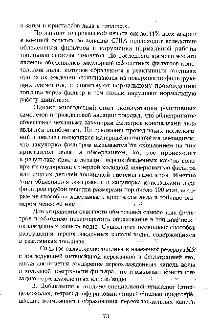 Однако многолетний опыт эксплуатации реактивных самолетов в гражданской авиации показал, что общепринятое объяснение механизма закупорки фильтров кристаллами льда является ошибочным. На основании проведенных исследований и анализа имеющихся материалов становится очевидным, что закупорка фильтров вызывается йе скоплением на них кристаллов льда, а обмерзанием; которое происходит в результате кристаллизации переохлажденных капель воды при их соударении с твердой холодной поверхностью фильтра или других деталей топливной системы самолетов. Именно этим объясняется обмерзание и закупорка кристаллами льда фильтров грубой очистки размерами пор около 100 мкм, которые не способны задерживать кристаллы льда в топливе размером менее 40 мкм.